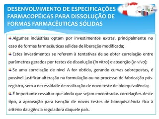 DESENVOLVIMENTO DE ESPECIFICAÇÕES
FARMACOPÉICAS PARA DISSOLUÇÃO DE
FORMAS FARMACÊUTICAS SÓLIDAS
Algumas indústrias optam por investimentos extras, principalmente no
caso de formas farmacêuticas sólidas de liberação modificada;
Estes investimentos se referem à tentativas de se obter correlação entre
parâmetros gerados por testes de dissolução (in vitro) e absorção (in vivo);
Se uma correlação de nível A for obtida, gerando curvas sobrepostas, é
possível justificar alteração na formulação ou no processo de fabricação pós-
registro, sem a necessidade de realização de novo teste de bioequivalência;
É importante ressaltar que ainda que sejam encontradas correlações deste
tipo, a aprovação para isenção de novos testes de bioequivalência fica à
critério da agência reguladora daquele país.
 