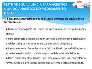Falta de monografia de todos os medicamentos em publicações
oficiais;
Para sanar este problema, o fabricante do genérico deve estabelecer
e validar todos os métodos analíticos que serão utilizados ;
Caso a empresa não tenha laboratório habilitado pela ANVISA, todas
as metodologias serão covalidadas por um laboratório habilitado;
Para medicamentos isentos de bioequivalência, as equivalência
farmacêutica é o principal requisito que sustenta a intercambialidade.
TESTE DE EQUIVALÊNCIA FARMACÊUTICA
X LAUDO ANALÍTICO DO MEDICAMENTO
TESTE
Bases para a necessidade da realização de testes de equivalência
farmacêutica:
 