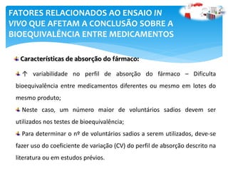 ↑ variabilidade no perfil de absorção do fármaco – Dificulta
bioequivalência entre medicamentos diferentes ou mesmo em lotes do
mesmo produto;
Neste caso, um número maior de voluntários sadios devem ser
utilizados nos testes de bioequivalência;
Para determinar o nº de voluntários sadios a serem utilizados, deve-se
fazer uso do coeficiente de variação (CV) do perfil de absorção descrito na
literatura ou em estudos prévios.
FATORES RELACIONADOS AO ENSAIO IN
VIVO QUE AFETAM A CONCLUSÃO SOBRE A
BIOEQUIVALÊNCIA ENTRE MEDICAMENTOS
Características de absorção do fármaco:
 