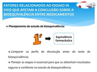 Planejamento do estudo de bioequivalência:
FATORES RELACIONADOS AO ENSAIO IN
VIVO QUE AFETAM A CONCLUSÃO SOBRE A
BIOEQUIVALÊNCIA ENTRE MEDICAMENTOS
Equivalência
farmacêutica
Comparar os perfis de dissolução antes do teste de
bioequivalência;
Planejar as etapas é essencial para que se obtenham resultados
seguros e confiáveis no estudo de bioequivalência.
 
