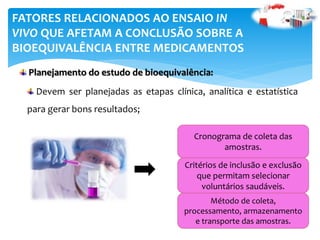 Planejamento do estudo de bioequivalência:
FATORES RELACIONADOS AO ENSAIO IN
VIVO QUE AFETAM A CONCLUSÃO SOBRE A
BIOEQUIVALÊNCIA ENTRE MEDICAMENTOS
Devem ser planejadas as etapas clínica, analítica e estatística
para gerar bons resultados;
Cronograma de coleta das
amostras.
Critérios de inclusão e exclusão
que permitam selecionar
voluntários saudáveis.
Método de coleta,
processamento, armazenamento
e transporte das amostras.
 