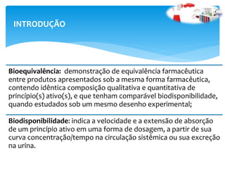 Bioequivalência: demonstração de equivalência farmacêutica
entre produtos apresentados sob a mesma forma farmacêutica,
contendo idêntica composição qualitativa e quantitativa de
princípio(s) ativo(s), e que tenham comparável biodisponibilidade,
quando estudados sob um mesmo desenho experimental;
Biodisponibilidade: indica a velocidade e a extensão de absorção
de um princípio ativo em uma forma de dosagem, a partir de sua
curva concentração/tempo na circulação sistêmica ou sua excreção
na urina.
INTRODUÇÃO
 