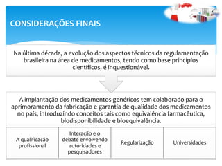 A implantação dos medicamentos genéricos tem colaborado para o
aprimoramento da fabricação e garantia de qualidade dos medicamentos
no país, introduzindo conceitos tais como equivalência farmacêutica,
biodisponibilidade e bioequivalência.
A qualificação
profissional
Interação e o
debate envolvendo
autoridades e
pesquisadores
Regularização Universidades
Na última década, a evolução dos aspectos técnicos da regulamentação
brasileira na área de medicamentos, tendo como base princípios
científicos, é inquestionável.
CONSIDERAÇÕES FINAIS
 