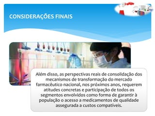 CONSIDERAÇÕES FINAIS
Além disso, as perspectivas reais de consolidação dos
mecanismos de transformação do mercado
farmacêutico nacional, nos próximos anos, requerem
atitudes concretas e participação de todos os
segmentos envolvidos como forma de garantir à
população o acesso a medicamentos de qualidade
assegurada a custos compatíveis.
 