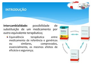 Intercambialidade: possibilidade de
substituição de um medicamento por
outro equivalente terapêutico;
Equivalência terapêutica entre
medicamento de referência e genéricos
ou similares, comprovados,
essencialmente, os mesmos efeitos de
eficácia e segurança;
INTRODUÇÃO
 