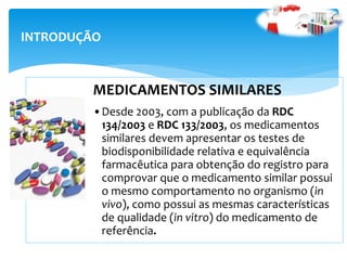 MEDICAMENTOS SIMILARES
•Desde 2003, com a publicação da RDC
134/2003 e RDC 133/2003, os medicamentos
similares devem apresentar os testes de
biodisponibilidade relativa e equivalência
farmacêutica para obtenção do registro para
comprovar que o medicamento similar possui
o mesmo comportamento no organismo (in
vivo), como possui as mesmas características
de qualidade (in vitro) do medicamento de
referência.
INTRODUÇÃO
 