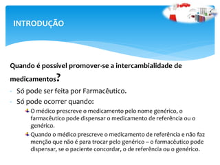 INTRODUÇÃO
Quando é possível promover-se a intercambialidade de
medicamentos?
- Só pode ser feita por Farmacêutico.
- Só pode ocorrer quando:
O médico prescreve o medicamento pelo nome genérico, o
farmacêutico pode dispensar o medicamento de referência ou o
genérico.
Quando o médico prescreve o medicamento de referência e não faz
menção que não é para trocar pelo genérico – o farmacêutico pode
dispensar, se o paciente concordar, o de referência ou o genérico.
 