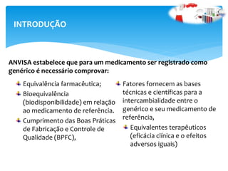 Equivalência farmacêutica;
Bioequivalência
(biodisponibilidade) em relação
ao medicamento de referência.
Cumprimento das Boas Práticas
de Fabricação e Controle de
Qualidade (BPFC),
Fatores fornecem as bases
técnicas e científicas para a
intercambialidade entre o
genérico e seu medicamento de
referência,
Equivalentes terapêuticos
(eficácia clínica e o efeitos
adversos iguais)
INTRODUÇÃO
ANVISA estabelece que para um medicamento ser registrado como
genérico é necessário comprovar:
 