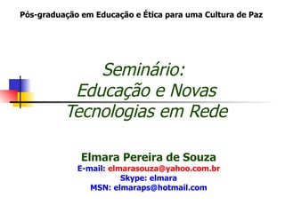 Pós-graduação em Educação e Ética para uma Cultura de Paz




              Seminário:
           Educação e Novas
          Tecnologias em Rede

              Elmara Pereira de Souza
             E-mail: elmarasouza@yahoo.com.br
                        Skype: elmara
                MSN: elmaraps@hotmail.com
 