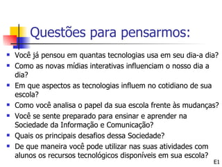 Questões para pensarmos:
   Você já pensou em quantas tecnologias usa em seu dia-a dia?
   Como as novas mídias interativas influenciam o nosso dia a
    dia?
   Em que aspectos as tecnologias influem no cotidiano de sua
    escola?
   Como você analisa o papel da sua escola frente às mudanças?
   Você se sente preparado para ensinar e aprender na
    Sociedade da Informação e Comunicação?
   Quais os principais desafios dessa Sociedade?
   De que maneira você pode utilizar nas suas atividades com
    alunos os recursos tecnológicos disponíveis em sua escola?
                                                             E1
 
