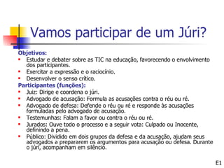 Vamos participar de um Júri?
Objetivos:
  Estudar e debater sobre as TIC na educação, favorecendo o envolvimento
   dos participantes.
  Exercitar a expressão e o raciocínio.
  Desenvolver o senso crítico.
Participantes (funções):
  Juiz: Dirige e coordena o júri.
  Advogado de acusação: Formula as acusações contra o réu ou ré.
  Advogado de defesa: Defende o réu ou ré e responde às acusações
   formuladas pelo advogado de acusação.
  Testemunhas: Falam a favor ou contra o réu ou ré.
  Jurados: Ouve todo o processo e a seguir vota: Culpado ou Inocente,
   definindo a pena.
  Público: Dividido em dois grupos da defesa e da acusação, ajudam seus
   advogados a prepararem os argumentos para acusação ou defesa. Durante
   o júri, acompanham em silêncio.

                                                                            E1
 