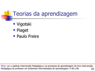 Teorias da aprendizagem
               Vigotski
               Piaget
               Paulo Freire




Dica: Ler o capítulo Intervenção Pedagógica e os processos de aprendizagem do livro Intervenção
Pedagógica do professor em ambientes informatizados de aprendizagem. P.48 a 68.               E2
 