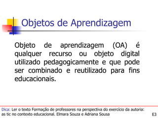 Objetos de Aprendizagem

       Objeto de aprendizagem (OA) é
       qualquer recurso ou objeto digital
       utilizado pedagogicamente e que pode
       ser combinado e reutilizado para fins
       educacionais.



Dica: Ler o texto Formação de professores na perspectiva do exercício da autoria:
as tic no contexto educacional. Elmara Souza e Adriana Sousa                        E3
 