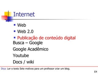 Internet
           Web
           Web 2.0

           Publicação de conteúdo digital

          Busca – Google
          Google Acadêmico
          Youtube
          Docs / wiki
Dica: Ler o texto Sete motivos para um professor criar um blog.
                                                                  E4
 