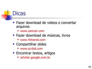 Dicas
   Fazer download de videos e convertar
    arquivos
       www.zamzar.com
   Fazer download de músicas, livros
       www.4shared.com
   Compartilhar slides
       www.scribd.com
   Encontrar textos, artigos
       scholar.google.com.br


                                           E5
 