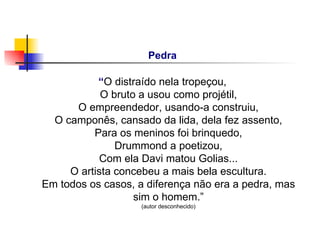 Pedra

           “O distraído nela tropeçou,
            O bruto a usou como projétil,
      O empreendedor, usando-a construiu,
  O camponês, cansado da lida, dela fez assento,
          Para os meninos foi brinquedo,
               Drummond a poetizou,
            Com ela Davi matou Golias...
     O artista concebeu a mais bela escultura.
Em todos os casos, a diferença não era a pedra, mas
                   sim o homem.”
                    (autor desconhecido)
 
