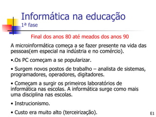 Informática na educação
    1ª fase

         Final dos anos 80 até meados dos anos 90
A microinformática começa a se fazer presente na vida das
pessoas(em especial na indústria e no comércio).
•.Os PC começam a se popularizar.
• Surgem novos postos de trabalho – analista de sistemas,
programadores, operadores, digitadores.
• Começam a surgir os primeiros laboratórios de
informática nas escolas. A informática surge como mais
uma disciplina nas escolas.
• Instrucionismo.
• Custo era muito alto (terceirização).                     E1
 