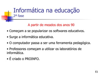 Informática na educação
    2ª fase

              A partir de meados dos anos 90
• Começam a se popularizar os softwares educativos.
• Surge a informática educativa.
• O computador passa a ser uma ferramenta pedagógica.
• Professores começam a utilizar os laboratórios de
informática.
• É criado o PROINFO.


                                                        E1
 