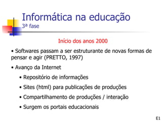 Informática na educação
    3ª fase

                  Início dos anos 2000
• Softwares passam a ser estruturante de novas formas de
pensar e agir (PRETTO, 1997)
• Avanço da Internet
   • Repositório de informações
   • Sites (html) para publicações de produções
   • Compartilhamento de produções / interação
   • Surgem os portais educacionais

                                                           E1
 