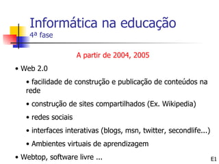 Informática na educação
    4ª fase

                     A partir de 2004, 2005
• Web 2.0
   • facilidade de construção e publicação de conteúdos na
   rede
   • construção de sites compartilhados (Ex. Wikipedia)
   • redes sociais
   • interfaces interativas (blogs, msn, twitter, secondlife...)
   • Ambientes virtuais de aprendizagem
• Webtop, software livre ...                                       E1
 