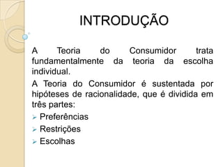 INTRODUÇÃOA Teoria do Consumidor trata fundamentalmente da teoria da escolha individual.A Teoria do Consumidor é sustentada por hipóteses de racionalidade, que é dividida em três partes: Preferências