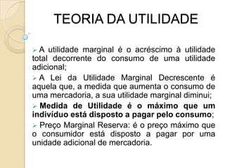 Monotonicidade – mais de um bem é melhor que menos.TEORIA DA UTILIDADE 	A Teoria da Utilidade permite, através de preceitos simples, quantificar o quão desejável (ou indesejável) é uma determinada situação (mesmo que ela envolva valores que não possam ser expressos por um atributo).Diferentes bens e serviços proporcionam uma utilidade de satisfação aos indivíduos ou consumidores e que são capazes de escolher o mais benéfico no seu ponto de vista.