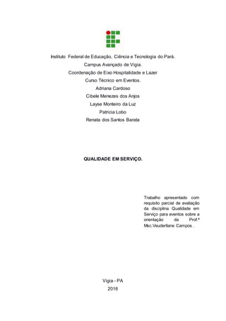 Instituto Federal de Educação, Ciência e Tecnologia do Pará.
Campus Avançado de Vigia.
Coordenação de Eixo Hospitalidade e Lazer
Curso Técnico em Eventos.
Adriana Cardoso
Cibele Menezes dos Anjos
Layse Monteiro da Luz
Patricia Lobo
Renata dos Santos Barata
QUALIDADE EM SERVIÇO.
Vigia - PA
2016
Trabalho apresentado com
requisito parcial de avaliação
da disciplina Qualidade em
Serviço para eventos sobre a
orientação da Prof.ª
Msc.Veuderllane Campos .
 