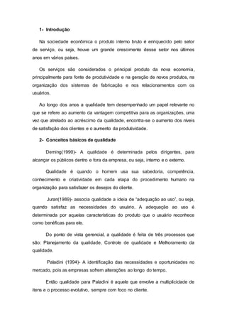 1- Introdução
Na sociedade econômica o produto interno bruto é enriquecido pelo setor
de serviço, ou seja, houve um grande crescimento desse setor nos últimos
anos em vários países.
Os serviços são considerados o principal produto da nova economia,
principalmente para fonte de produtividade e na geração de novos produtos, na
organização dos sistemas de fabricação e nos relacionamentos com os
usuários.
Ao longo dos anos a qualidade tem desempenhado um papel relevante no
que se refere ao aumento da vantagem competitiva para as organizações, uma
vez que atrelado ao acréscimo da qualidade, encontra-se o aumento dos níveis
de satisfação dos clientes e o aumento da produtividade.
2- Conceitos básicos de qualidade
Deming(1990)- A qualidade é determinada pelos dirigentes, para
alcançar os públicos dentro e fora da empresa, ou seja, interno e o externo.
Qualidade é quando o homem usa sua sabedoria, competência,
conhecimento e criatividade em cada etapa do procedimento humano na
organização para satisfazer os desejos do cliente.
Juran(1989)- associa qualidade a ideia de “adequação ao uso”, ou seja,
quando satisfaz as necessidades do usuário. A adequação ao uso é
determinada por aquelas características do produto que o usuário reconhece
como benéficas para ele.
Do ponto de vista gerencial, a qualidade é feita de três processos que
são: Planejamento da qualidade, Controle de qualidade e Melhoramento da
qualidade.
Paladini (1994)- A identificação das necessidades e oportunidades no
mercado, pois as empresas sofrem alterações ao longo do tempo.
Então qualidade para Paladini é aquele que envolve a multiplicidade de
itens e o processo evolutivo, sempre com foco no cliente.
 