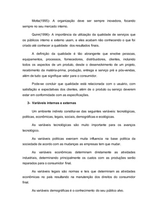 Motta(1995)- A organização deve ser sempre inovadora, focando
sempre no seu mercado interno.
Quinn(1996)- A importância da utilização da qualidade de serviços que
os públicos interno e externo usam, e eles acabam não conhecendo o que foi
criado até conhecer a qualidade dos resultados finais.
A definição da qualidade é tão abrangente que envolve pessoas,
equipamentos, processos, fornecedores, distribuidores, clientes, incluindo
todos os aspectos de um produto, desde o desenvolvimento de um projeto,
recebimento da matéria-prima, produção, entrega e serviço pré e pós-vendas,
além de tudo que signifique valor para o consumidor.
Pode-se concluir que qualidade está relacionada com o usuário, com
satisfação e expectativas dos clientes, além de o produto ou serviço deverem
estar em conformidade com as especificações.
3- Variáveis internas e externas
Um ambiente indireto constitui-se das seguintes variáveis: tecnológicas,
politicas, econômicas, legais, sociais, demográficas e ecológicas.
As variáveis tecnológicas são muito importante para os avanços
tecnológico.
As variáveis politicas exercem muita influencia na base politica da
sociedade de acordo com as mudanças as empresas tem que mudar.
As variáveis econômicas determinam diretamente as atividades
industriais, determinando principalmente os custos com as produções serão
reparados para o consumidor final.
As variáveis legais são normas e leis que determinam as atividades
econômicas no país resultando na manutenção dos direitos do consumidor
final.
As variáveis demográficas é o conhecimento do seu público alvo.
 