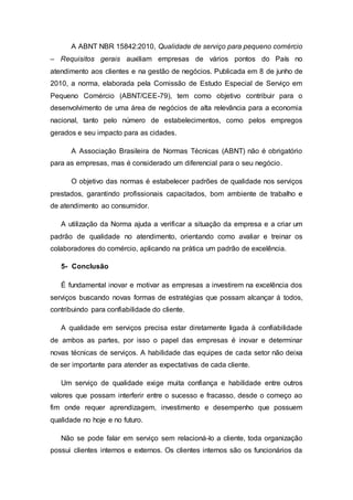 A ABNT NBR 15842:2010, Qualidade de serviço para pequeno comércio
– Requisitos gerais auxiliam empresas de vários pontos do País no
atendimento aos clientes e na gestão de negócios. Publicada em 8 de junho de
2010, a norma, elaborada pela Comissão de Estudo Especial de Serviço em
Pequeno Comércio (ABNT/CEE-79), tem como objetivo contribuir para o
desenvolvimento de uma área de negócios de alta relevância para a economia
nacional, tanto pelo número de estabelecimentos, como pelos empregos
gerados e seu impacto para as cidades.
A Associação Brasileira de Normas Técnicas (ABNT) não é obrigatório
para as empresas, mas é considerado um diferencial para o seu negócio.
O objetivo das normas é estabelecer padrões de qualidade nos serviços
prestados, garantindo profissionais capacitados, bom ambiente de trabalho e
de atendimento ao consumidor.
A utilização da Norma ajuda a verificar a situação da empresa e a criar um
padrão de qualidade no atendimento, orientando como avaliar e treinar os
colaboradores do comércio, aplicando na prática um padrão de excelência.
5- Conclusão
É fundamental inovar e motivar as empresas a investirem na excelência dos
serviços buscando novas formas de estratégias que possam alcançar á todos,
contribuindo para confiabilidade do cliente.
A qualidade em serviços precisa estar diretamente ligada à confiabilidade
de ambos as partes, por isso o papel das empresas é inovar e determinar
novas técnicas de serviços. A habilidade das equipes de cada setor não deixa
de ser importante para atender as expectativas de cada cliente.
Um serviço de qualidade exige muita confiança e habilidade entre outros
valores que possam interferir entre o sucesso e fracasso, desde o começo ao
fim onde requer aprendizagem, investimento e desempenho que possuem
qualidade no hoje e no futuro.
Não se pode falar em serviço sem relacioná-lo a cliente, toda organização
possui clientes internos e externos. Os clientes internos são os funcionários da
 