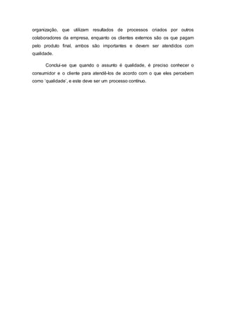 organização, que utilizam resultados de processos criados por outros
colaboradores da empresa, enquanto os clientes externos são os que pagam
pelo produto final, ambos são importantes e devem ser atendidos com
qualidade.
Conclui-se que quando o assunto é qualidade, é preciso conhecer o
consumidor e o cliente para atendê-los de acordo com o que eles percebem
como ‘qualidade’, e este deve ser um processo contínuo.
 