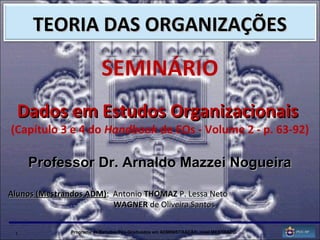 1 Programa de Estudos Pós-Graduados em ADMINISTRAÇÃO, nível MESTRADO.
SEMINÁRIO
Dados em Estudos OrganizacionaisDados em Estudos Organizacionais
(Capítulo 3 e 4 do Handbook de EOs - Volume 2 - p. 63-92)
Professor Dr. Arnaldo Mazzei NogueiraProfessor Dr. Arnaldo Mazzei Nogueira
Alunos (Mestrandos ADM)Alunos (Mestrandos ADM): Antonio: Antonio THOMAZTHOMAZ P. Lessa NetoP. Lessa Neto
WAGNERWAGNER de Oliveira Santosde Oliveira Santos
TEORIA DAS ORGANIZAÇÕESTEORIA DAS ORGANIZAÇÕES
 