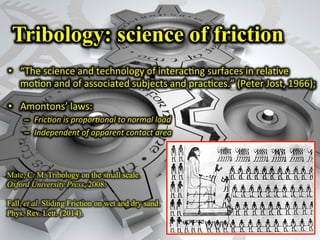 Tribology: science of friction
•  “The	
  science	
  and	
  technology	
  of	
  interac<ng	
  surfaces	
  in	
  rela<ve	
  
mo<on	
  and	
  of	
  associated	
  subjects	
  and	
  prac<ces.”	
  (Peter	
  Jost,	
  1966);	
  
•  Amontons’	
  laws:	
  
–  Fric,on	
  is	
  propor,onal	
  to	
  normal	
  load	
  
–  Independent	
  of	
  apparent	
  contact	
  area	
  
Mate, C. M. Tribology on the small scale.
Oxford University Press, 2008.
Fall, et al. Sliding Friction on wet and dry sand.
Phys. Rev. Lett. (2014).
 
