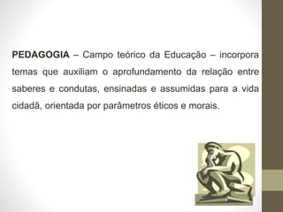 PEDAGOGIA – Campo teórico da Educação – incorpora
temas que auxiliam o aprofundamento da relação entre
saberes e condutas, ensinadas e assumidas para a vida
cidadã, orientada por parâmetros éticos e morais.
 