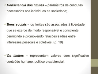 Consciência dos limites – parâmetros de condutas
necessários aos indivíduos na sociedade;
Bens sociais - os limites são associados à liberdade
que se exerce de modo responsável e consciente,
permitindo e promovendo relações sadias entre
interesses pessoais e coletivos. (p. 10)
Os limites – representam valores com significativo
conteúdo humano, politico e existencial.
 