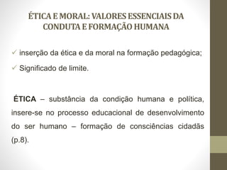 ÉTICAEMORAL: VALORESESSENCIAISDA
CONDUTAEFORMAÇÃOHUMANA
 inserção da ética e da moral na formação pedagógica;
 Significado de limite.
ÉTICA – substância da condição humana e política,
insere-se no processo educacional de desenvolvimento
do ser humano – formação de consciências cidadãs
(p.8).
 