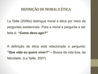 DEFINIÇÃODEMORALEÉTICA
La Taille (2006a) distingue moral e ética por meio de
perguntas existenciais. Para a moral a pergunta a ser
feita é: “Como devo agir?”
A definição de ética está relacionada a pergunta:
“Que vida eu quero viver?” – Busca da vida boa, da
felicidade. (La Taille, 2007)
 