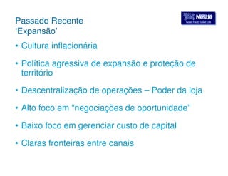 GGoooodd FFoooodd,, GGoooodd LLiiffee Passado Recente 
‘Expansão’ 
• Cultura inflacionária 
• Política agressiva de expansão e proteção de 
território 
• Descentralização de operações – Poder da loja 
• Alto foco em “negociações de oportunidade” 
• Baixo foco em gerenciar custo de capital 
• Claras fronteiras entre canais 
 