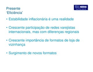 GGoooodd FFoooodd,, GGoooodd LLiiffee Presente 
‘Eficiência’ 
• Estabilidade inflacionária é uma realidade 
• Crescente participação de redes varejistas 
internacionais, mas com diferenças regionais 
• Crescente importância de formatos de loja de 
vizinhança 
• Surgimento de novos formatos 
 