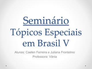 Seminário
Tópicos Especiais
em Brasil V
Alunas: Caelen Ferreira e Juliana Frontelmo
Professora: Vânia
 