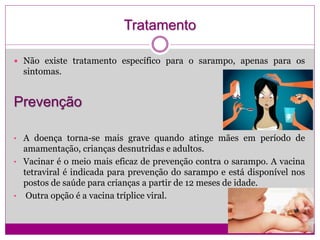 Tratamento
 Não existe tratamento específico para o sarampo, apenas para os
sintomas.
Prevenção
• A doença torna-se mais grave quando atinge mães em período de
amamentação, crianças desnutridas e adultos.
• Vacinar é o meio mais eficaz de prevenção contra o sarampo. A vacina
tetraviral é indicada para prevenção do sarampo e está disponível nos
postos de saúde para crianças a partir de 12 meses de idade.
• Outra opção é a vacina tríplice viral.
 