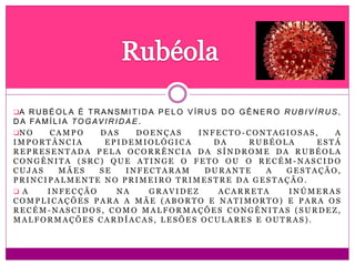 A R UB É O LA É T R A NS M I T I D A PE L O V Í R U S D O G Ê N E R O R U B IV Í R US ,
D A FA M Í L I A TO G AV I R I D A E .
N O C A M P O D A S D O E N Ç A S I N F E C T O - C O N T A G I O S A S , A
I M P O R T Â N C I A E P I D E M I O L Ó G I C A D A R U B É O L A E S T Á
R E P R E S E N T A D A P E L A O C O R R Ê N C I A D A S Í N D R O M E D A R U B É O L A
C O N G Ê N I T A ( S R C ) Q U E A T I N G E O F E T O O U O R E C É M - N A S C I D O
C U J A S M Ã E S S E I N F E C T A R A M D U R A N T E A G E S T A Ç Ã O ,
P R I N C I P A L M E N T E N O P R I M E I R O T R I M E S T R E D A G E S T A Ç Ã O .
 A I N F E C Ç Ã O N A G R A V I D E Z A C A R R E T A I N Ú M E R A S
C O M P L I C A Ç Õ E S P A R A A M Ã E ( A B O R T O E N A T I M O R T O ) E P A R A O S
R E C É M - N A S C I D O S , C O M O M A L F O R M A Ç Õ E S C O N G Ê N I T A S ( S U R D E Z ,
M A L F O R M A Ç Õ E S C A R D Í A C A S , L E S Õ E S O C U L A R E S E O U T R A S ) .
 