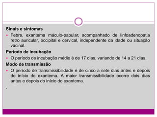 Sinais e sintomas
 Febre, exantema máculo-papular, acompanhado de linfoadenopatia
retro auricular, occipital e cervical, independente da idade ou situação
vacinal.
Período de incubação
 O período de incubação médio é de 17 dias, variando de 14 a 21 dias.
Modo de transmissão
 O período de transmissibilidade é de cinco a sete dias antes e depois
do início do exantema. A maior transmissibilidade ocorre dois dias
antes e depois do início do exantema.
.
 