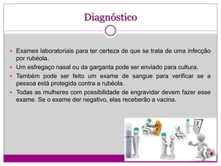Diagnóstico
 Exames laboratoriais para ter certeza de que se trata de uma infecção
por rubéola.
 Um esfregaço nasal ou da garganta pode ser enviado para cultura.
 Também pode ser feito um exame de sangue para verificar se a
pessoa está protegida contra a rubéola.
 Todas as mulheres com possibilidade de engravidar devem fazer esse
exame. Se o exame der negativo, elas receberão a vacina.
 