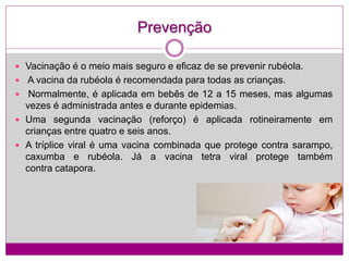 Prevenção
 Vacinação é o meio mais seguro e eficaz de se prevenir rubéola.
 A vacina da rubéola é recomendada para todas as crianças.
 Normalmente, é aplicada em bebês de 12 a 15 meses, mas algumas
vezes é administrada antes e durante epidemias.
 Uma segunda vacinação (reforço) é aplicada rotineiramente em
crianças entre quatro e seis anos.
 A tríplice viral é uma vacina combinada que protege contra sarampo,
caxumba e rubéola. Já a vacina tetra viral protege também
contra catapora.
 