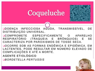 DOENÇA INFECCIOSA AGUDA, TRANSMISSÍVEL, DE
DISTRIBUIÇÃO UNIVERSAL.
COMPROMETE ESPECIFICAMENTE O APARELHO
RESPIRATÓRIO (TRAQUEIA E BRÔNQUIOS) E SE
CARACTERIZA POR PAROXISMOS DE TOSSE SECA.
OCORRE SOB AS FORMAS ENDÊMICA E EPIDÊMICA. EM
LACTENTES, PODE RESULTAR EM NÚMERO ELEVADO DE
COMPLICAÇÕES E ATÉ A MORTE.
AGENTE ETIOLÓGICO
BORDETELLA PERTUSSIS
 