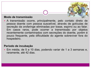 Modo de transmissão
 A transmissão ocorre, principalmente, pelo contato direto de
pessoa doente com pessoa suscetível, através de gotículas de
secreção da orofaringe eliminadas por tosse, espirro ou ao falar.
Em casos raros, pode ocorrer a transmissão por objetos
recentemente contaminados com secreções do doente, porém é
pouco frequente, pela dificuldade do agente sobreviver fora do
hospedeiro.
Período de incubação
 Em média, de 5 a 10 dias, podendo variar de 1 a 3 semanas e,
raramente, até 42 dias.
 