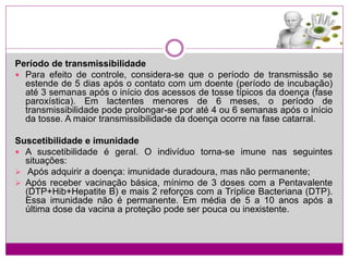 Período de transmissibilidade
 Para efeito de controle, considera-se que o período de transmissão se
estende de 5 dias após o contato com um doente (período de incubação)
até 3 semanas após o início dos acessos de tosse típicos da doença (fase
paroxística). Em lactentes menores de 6 meses, o período de
transmissibilidade pode prolongar-se por até 4 ou 6 semanas após o início
da tosse. A maior transmissibilidade da doença ocorre na fase catarral.
Suscetibilidade e imunidade
 A suscetibilidade é geral. O indivíduo torna-se imune nas seguintes
situações:
 Após adquirir a doença: imunidade duradoura, mas não permanente;
 Após receber vacinação básica, mínimo de 3 doses com a Pentavalente
(DTP+Hib+Hepatite B) e mais 2 reforços com a Tríplice Bacteriana (DTP).
Essa imunidade não é permanente. Em média de 5 a 10 anos após a
última dose da vacina a proteção pode ser pouca ou inexistente.
 
