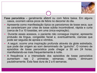 Fase paroxística – geralmente afebril ou com febre baixa. Em alguns
casos, ocorrem vários picos de febre no decorrer do dia.
 Apresenta como manifestação típica os paroxismos de tosse seca, que
se caracterizam por crise de tosse súbita incontrolável, rápida e curta
(cerca de 5 a 10 tossidas, em uma única expiração).
 Durante esses acessos, o paciente não consegue inspirar, apresenta
protusão da língua, congestão facial e, eventualmente, cianose que
pode ser seguida de apneia e vômitos.
 A seguir, ocorre uma inspiração profunda através da glote estreitada,
que pode dar origem ao som denominado de “guincho”. O número de
episódios de tosse paroxística pode chegar a 30 em 24 horas,
manifestando-se mais frequentemente à noite.
 A frequência e a intensidade dos episódios de tosse paroxística
aumentam nas 2 primeiras semanas; depois, diminuem
paulatinamente. Esta fase dura de 2 a 6 semanas.
 