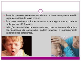  Fase de convalescença – os paroxismos de tosse desaparecem e dão
lugar a episódios de tosse comum.
 Esta fase persiste por 2 a 6 semanas e, em alguns casos, pode se
prolongar por até 3 meses.
 Infecções respiratórias de outra natureza, que se instalam durante a
convalescença da coqueluche, podem provocar o reaparecimento
transitório dos paroxismos.
 